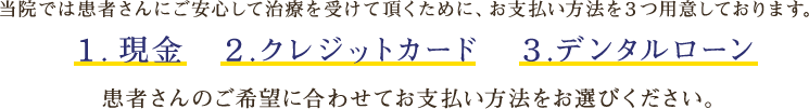 当院では患者さんにご安心して治療を受けて頂くために、お支払い方法を３つ用意しております。１. 現金　２.クレジットカード　３.デンタルローン_患者さんのご希望に合わせてお支払い方法をお選びください。